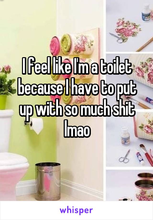 I feel like I'm a toilet because I have to put up with so much shit lmao
