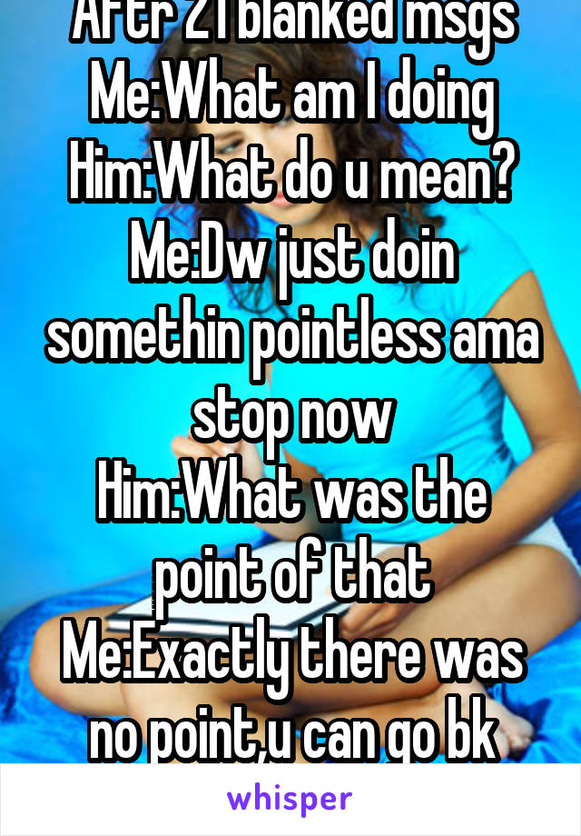 Aftr 21 blanked msgs
Me:What am I doing
Him:What do u mean?
Me:Dw just doin somethin pointless ama stop now
Him:What was the point of that
Me:Exactly there was no point,u can go bk now