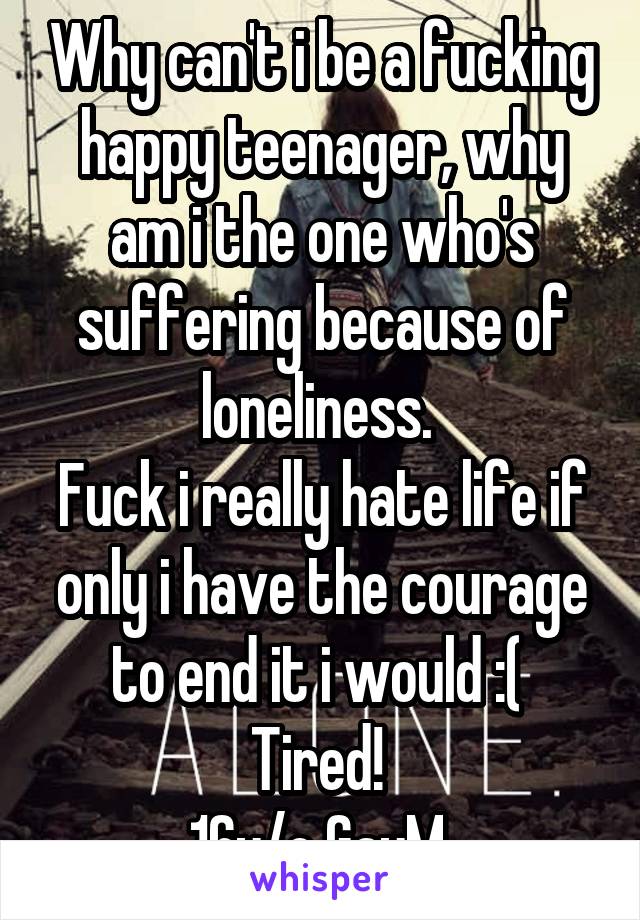 Why can't i be a fucking happy teenager, why am i the one who's suffering because of loneliness. 
Fuck i really hate life if only i have the courage to end it i would :( 
Tired! 
16y/o GayM 