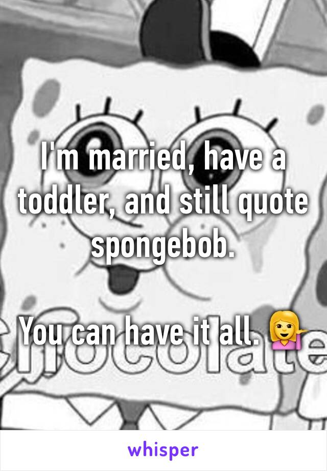 I'm married, have a toddler, and still quote spongebob. 

You can have it all. 💁