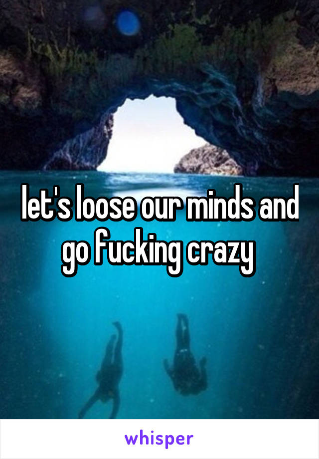 let's loose our minds and go fucking crazy 