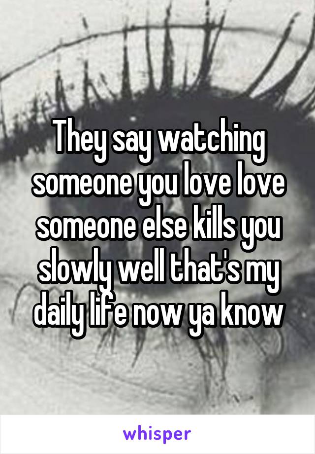 They say watching someone you love love someone else kills you slowly well that's my daily life now ya know