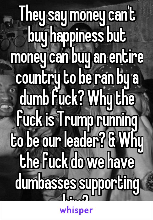 They say money can't buy happiness but money can buy an entire country to be ran by a dumb fuck? Why the fuck is Trump running to be our leader? & Why the fuck do we have dumbasses supporting him? 