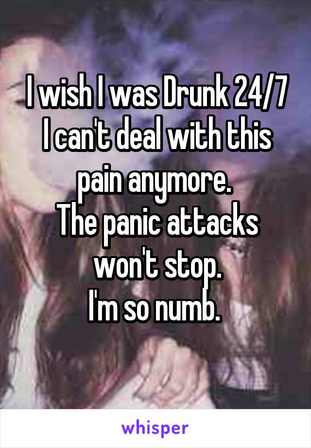 I wish I was Drunk 24/7
I can't deal with this pain anymore. 
The panic attacks won't stop.
I'm so numb. 
