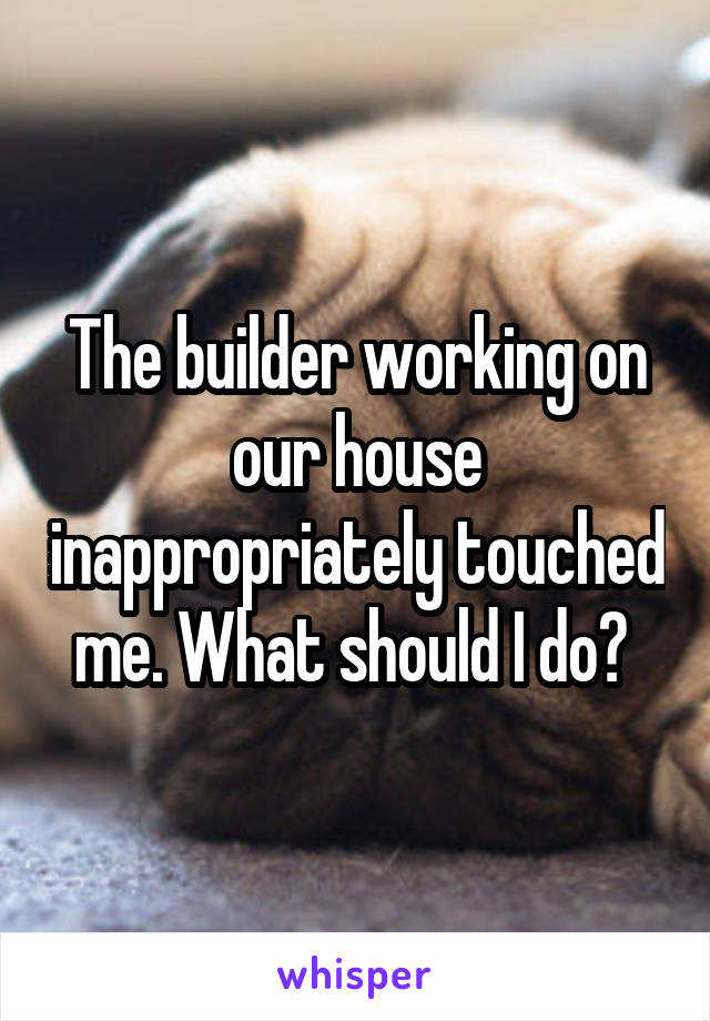 The builder working on our house inappropriately touched me. What should I do? 