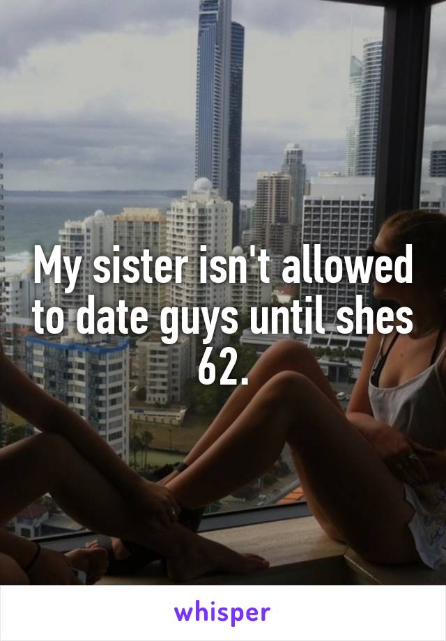 My sister isn't allowed to date guys until shes 62.