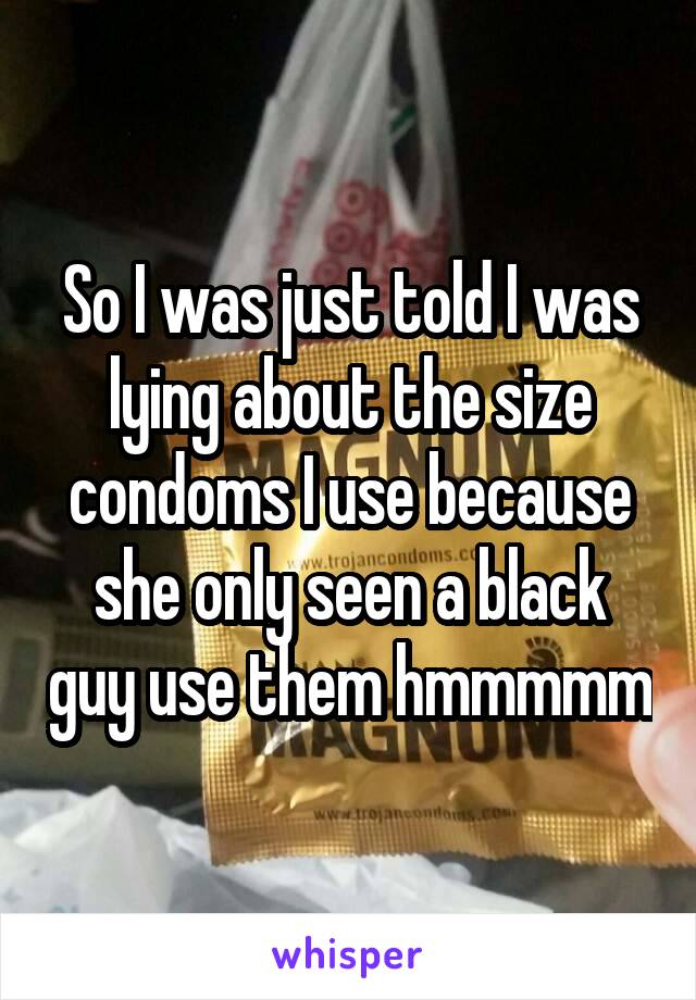 So I was just told I was lying about the size condoms I use because she only seen a black guy use them hmmmmm