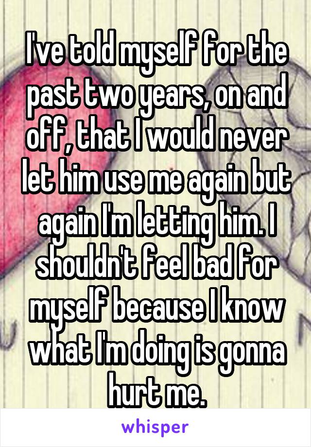 I've told myself for the past two years, on and off, that I would never let him use me again but again I'm letting him. I shouldn't feel bad for myself because I know what I'm doing is gonna hurt me.