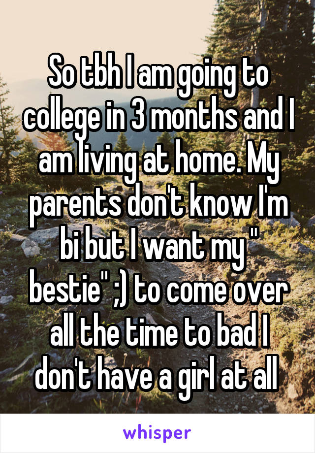 So tbh I am going to college in 3 months and I am living at home. My parents don't know I'm bi but I want my " bestie" ;) to come over all the time to bad I don't have a girl at all 