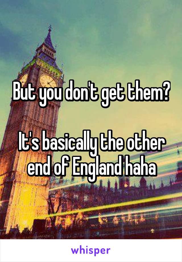 But you don't get them?

It's basically the other end of England haha