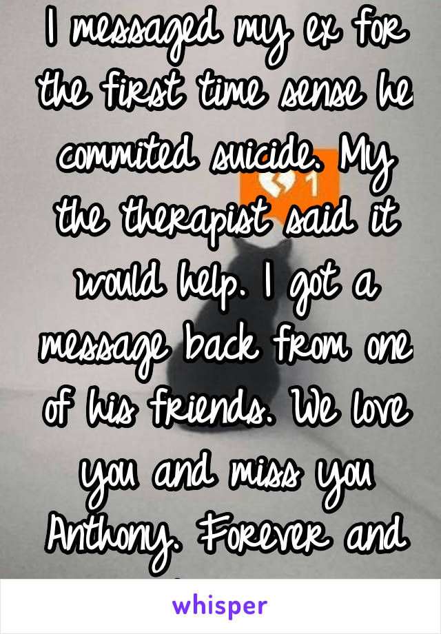 I messaged my ex for the first time sense he commited suicide. My the therapist said it would help. I got a message back from one of his friends. We love you and miss you Anthony. Forever and always. 