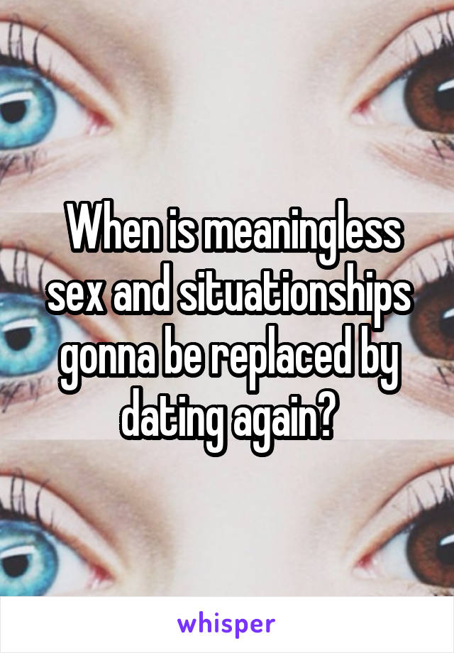  When is meaningless sex and situationships gonna be replaced by dating again?