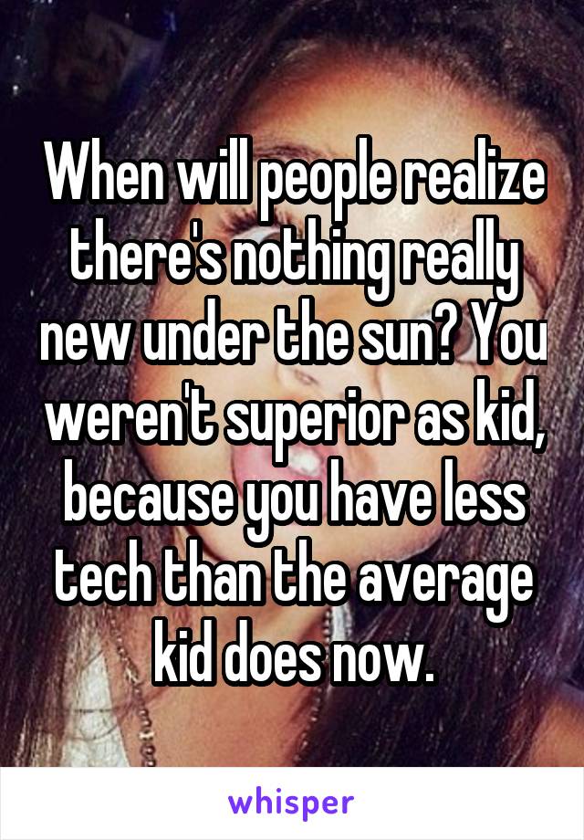 When will people realize there's nothing really new under the sun? You weren't superior as kid, because you have less tech than the average kid does now.