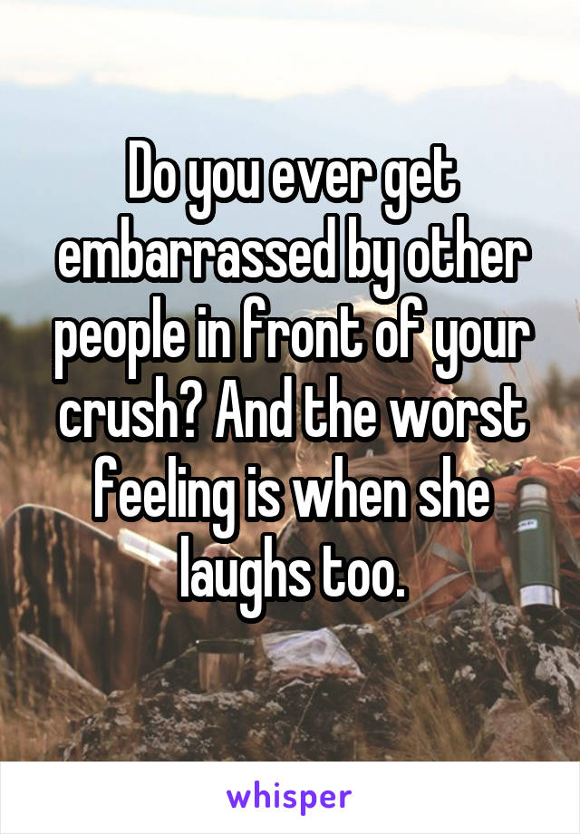 Do you ever get embarrassed by other people in front of your crush? And the worst feeling is when she laughs too.
