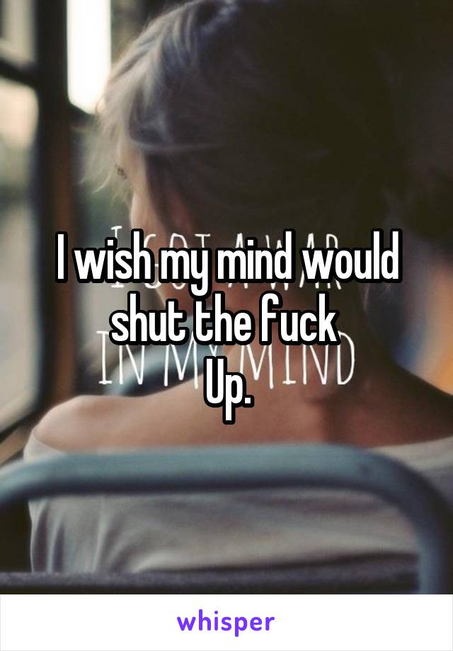 I wish my mind would shut the fuck 
Up.