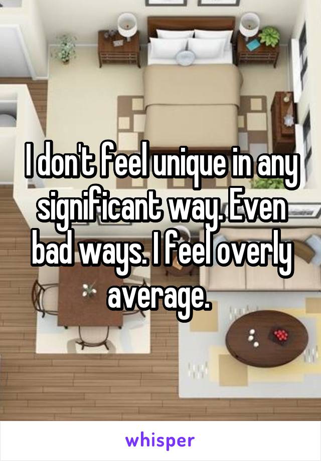 I don't feel unique in any significant way. Even bad ways. I feel overly average. 