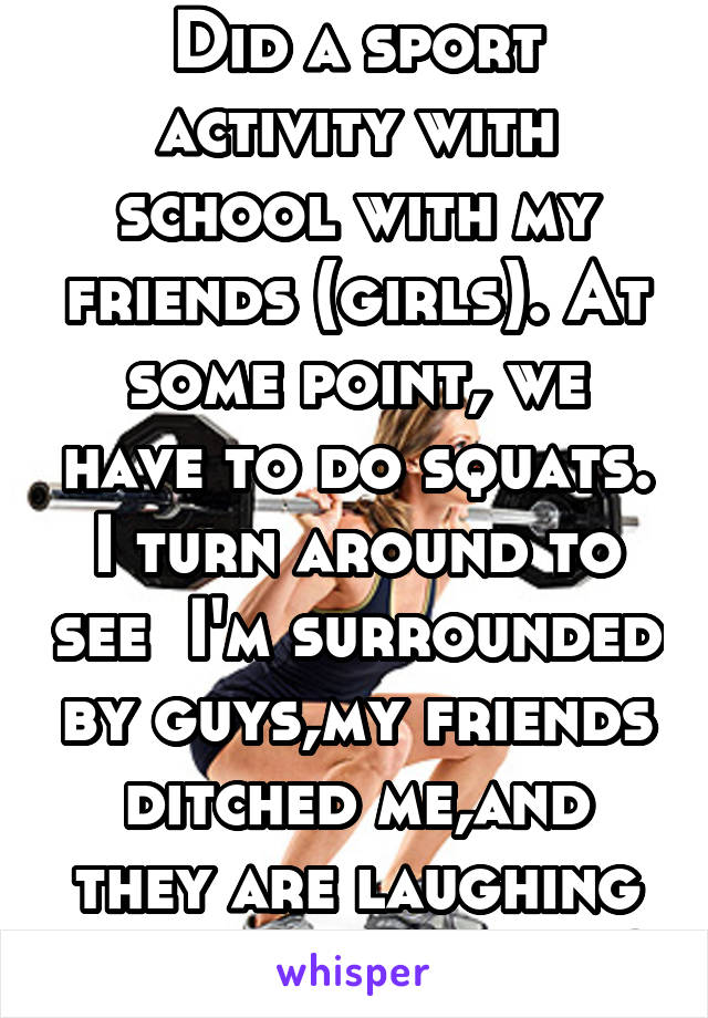 Did a sport activity with school with my friends (girls). At some point, we have to do squats. I turn around to see  I'm surrounded by guys,my friends ditched me,and they are laughing so hard.awkward?