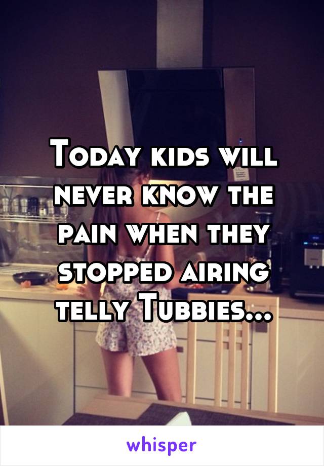 Today kids will never know the pain when they stopped airing telly Tubbies...