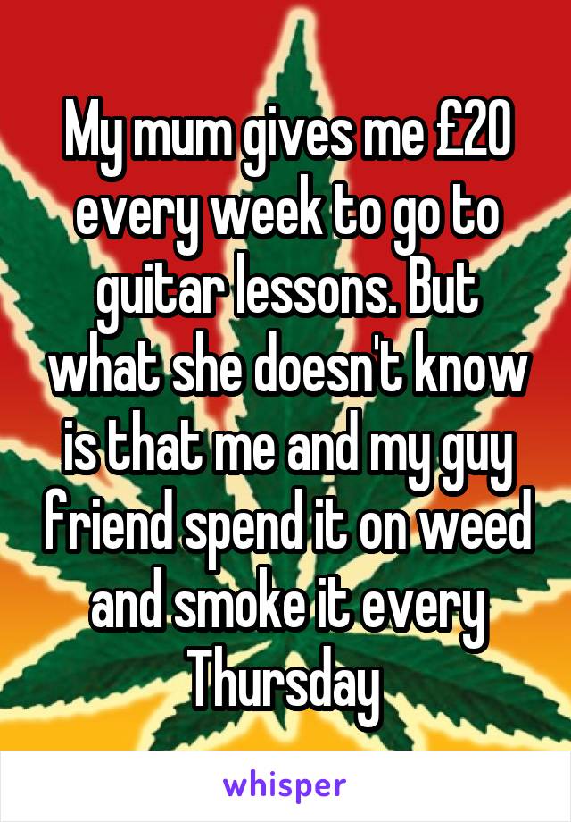 My mum gives me £20 every week to go to guitar lessons. But what she doesn't know is that me and my guy friend spend it on weed and smoke it every Thursday 