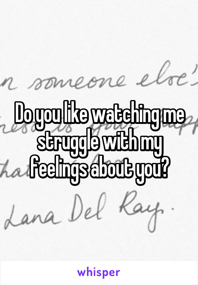 Do you like watching me struggle with my feelings about you?