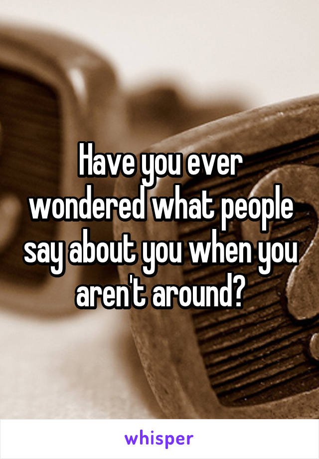 Have you ever wondered what people say about you when you aren't around?