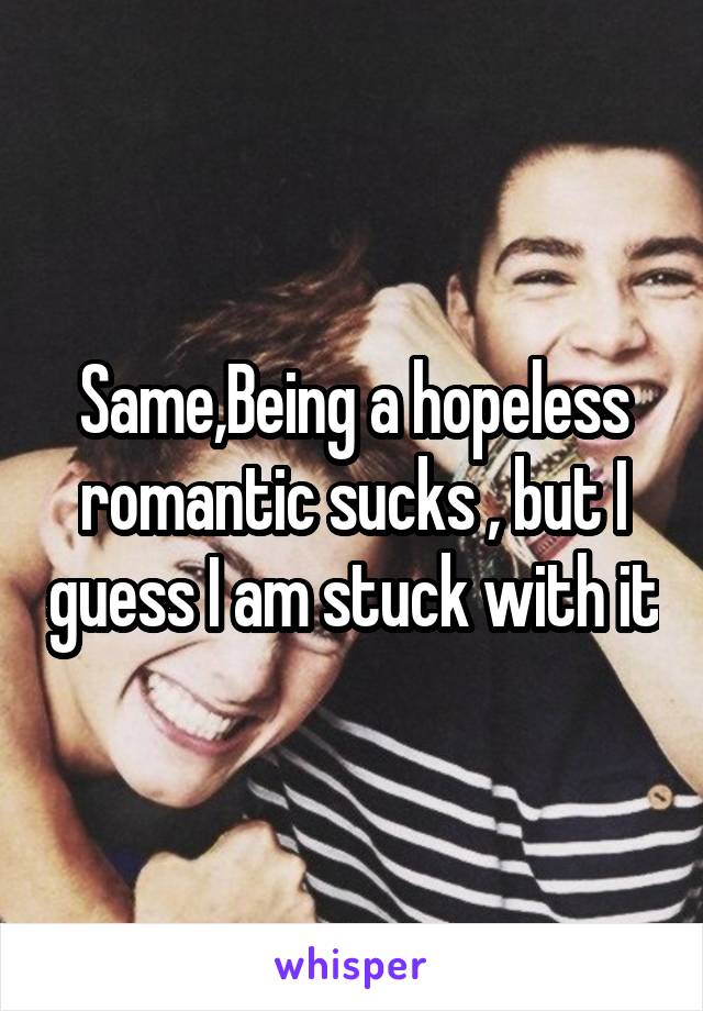 Same,Being a hopeless romantic sucks , but I guess I am stuck with it