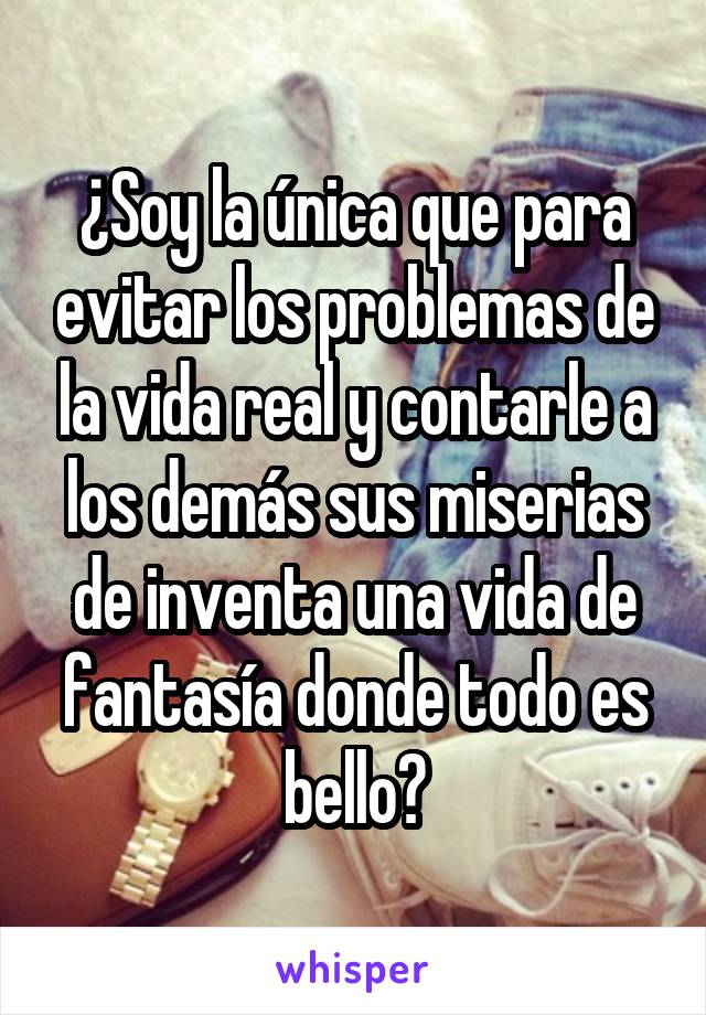 ¿Soy la única que para evitar los problemas de la vida real y contarle a los demás sus miserias de inventa una vida de fantasía donde todo es bello?