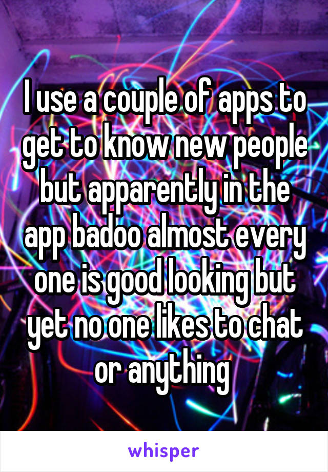 I use a couple of apps to get to know new people but apparently in the app badoo almost every one is good looking but yet no one likes to chat or anything 