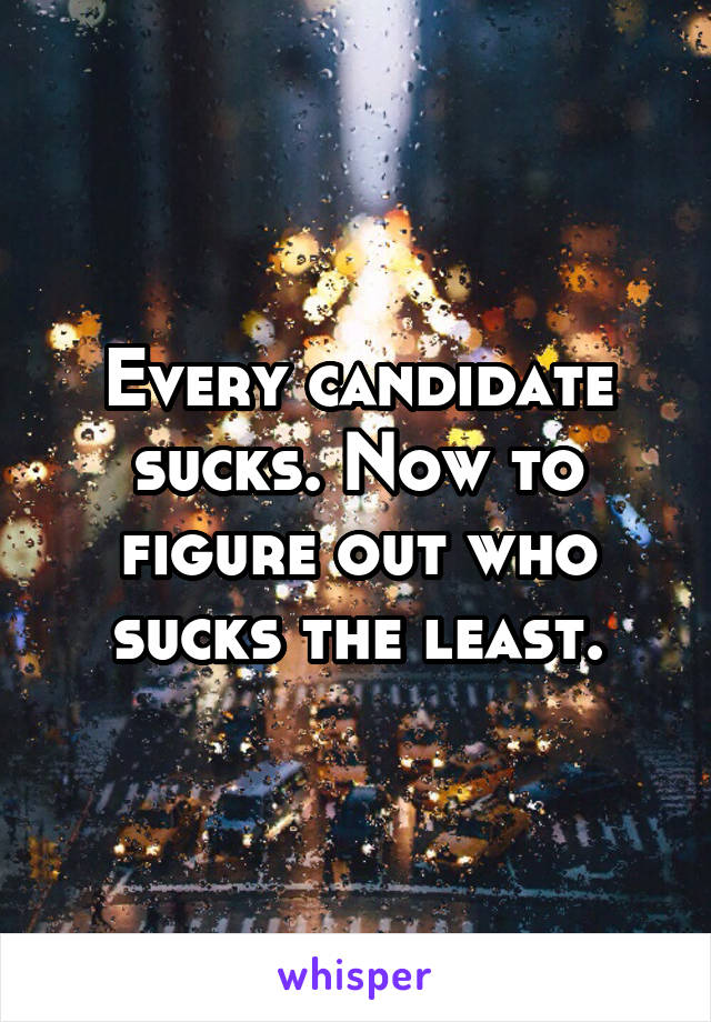 Every candidate sucks. Now to figure out who sucks the least.