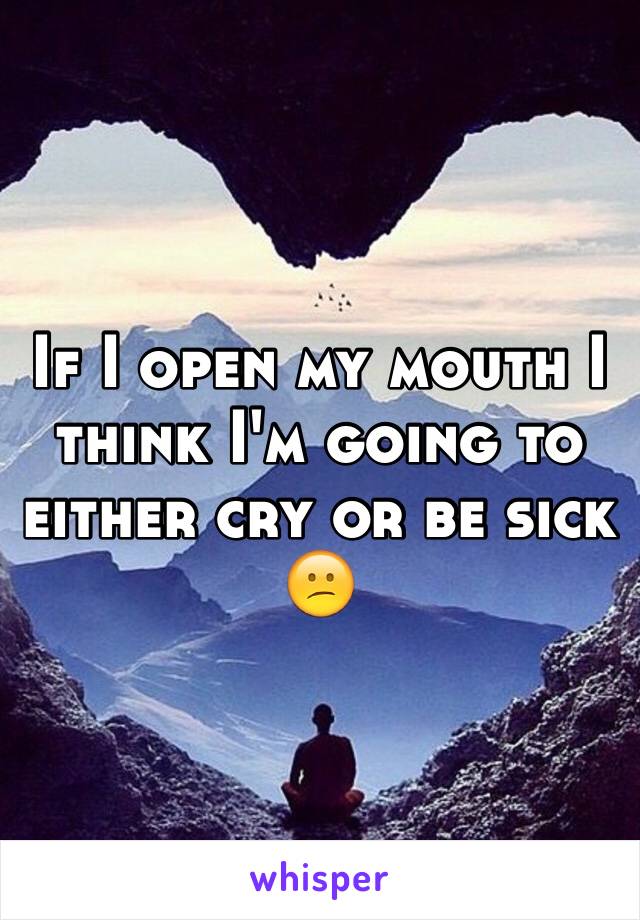 If I open my mouth I think I'm going to either cry or be sick 😕