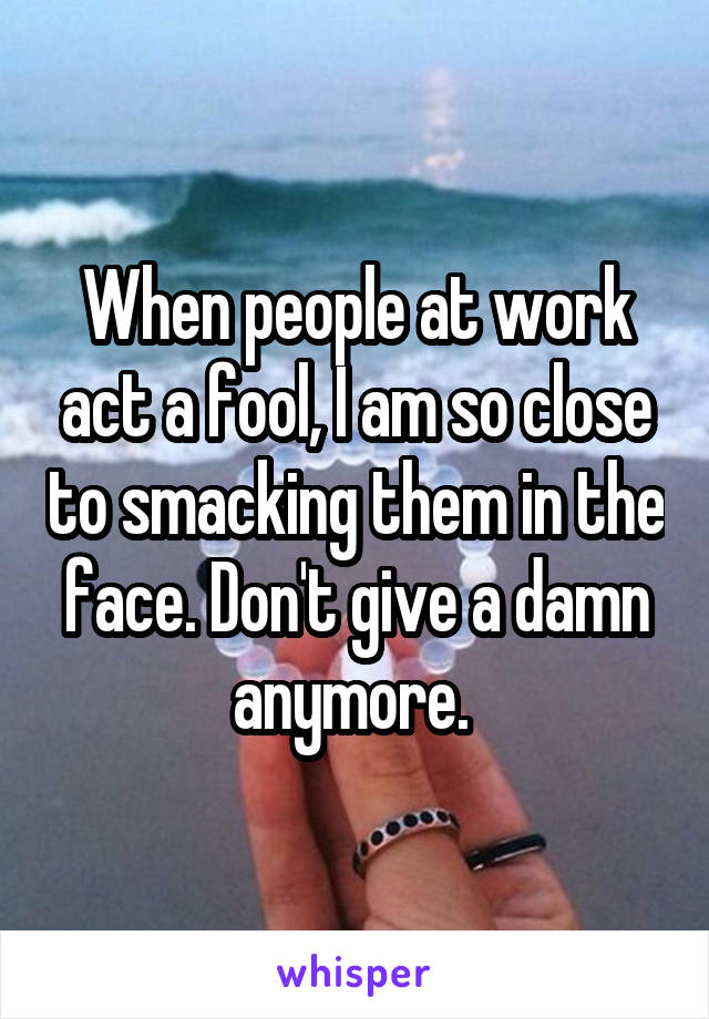 When people at work act a fool, I am so close to smacking them in the face. Don't give a damn anymore. 