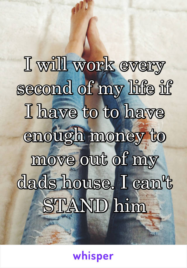 I will work every second of my life if I have to to have enough money to move out of my dads house. I can't STAND him