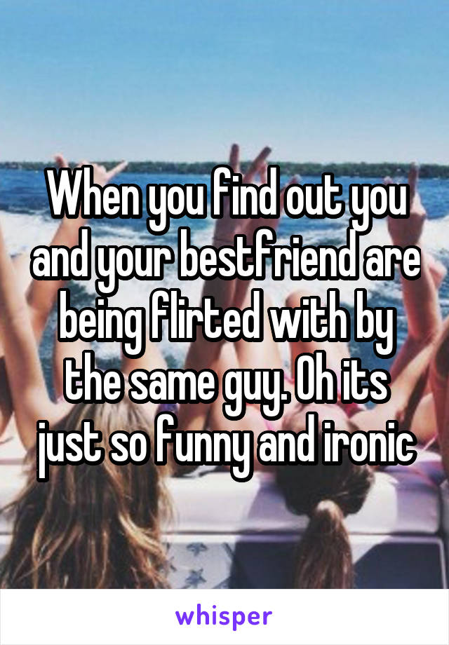 When you find out you and your bestfriend are being flirted with by the same guy. Oh its just so funny and ironic