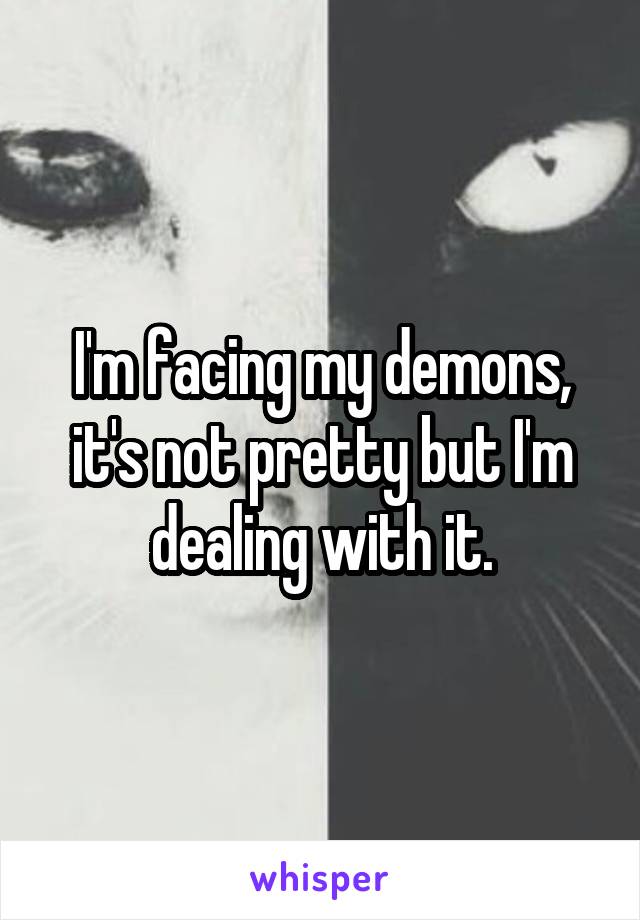 I'm facing my demons, it's not pretty but I'm dealing with it.