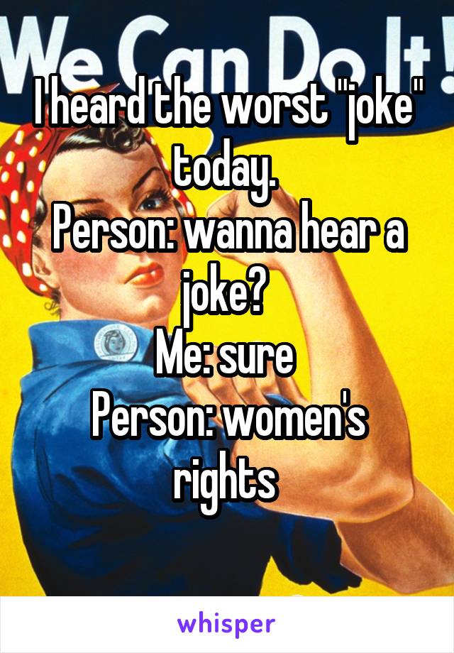 I heard the worst "joke" today. 
Person: wanna hear a joke? 
Me: sure 
Person: women's rights 
