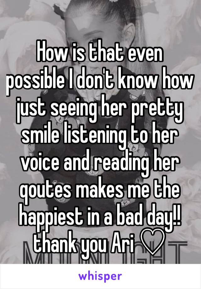 How is that even possible I don't know how just seeing her pretty smile listening to her voice and reading her qoutes makes me the happiest in a bad day!! thank you Ari ♡ 