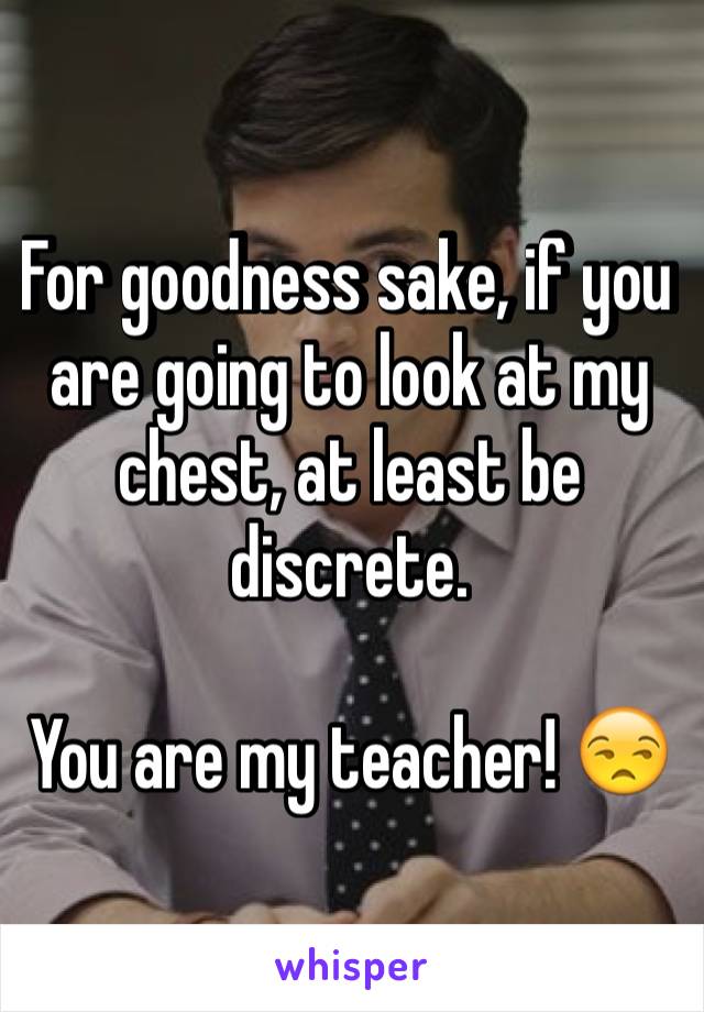 For goodness sake, if you are going to look at my chest, at least be discrete. 

You are my teacher! 😒