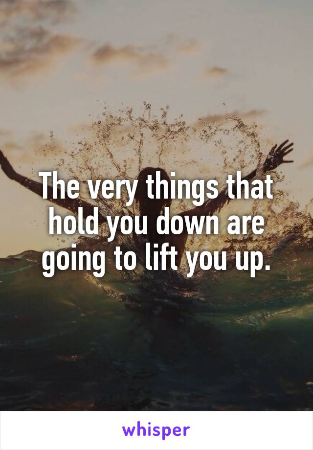 The very things that hold you down are going to lift you up.