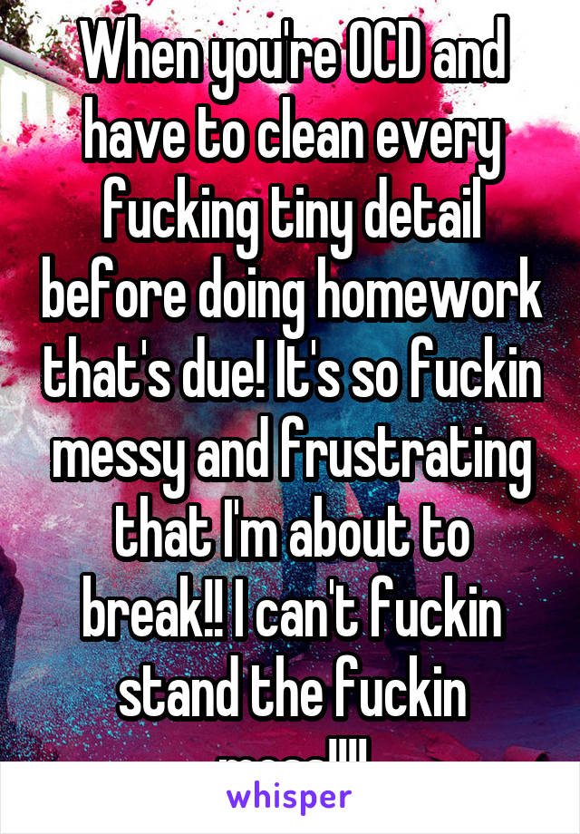 When you're OCD and have to clean every fucking tiny detail before doing homework that's due! It's so fuckin messy and frustrating that I'm about to break!! I can't fuckin stand the fuckin mess!!!!