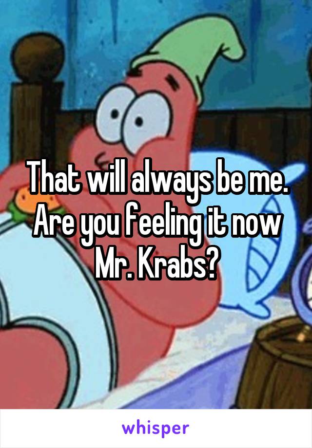 That will always be me.
Are you feeling it now Mr. Krabs?