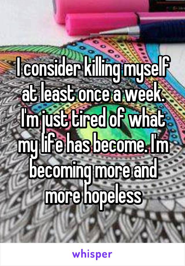 I consider killing myself at least once a week. I'm just tired of what my life has become. I'm becoming more and more hopeless