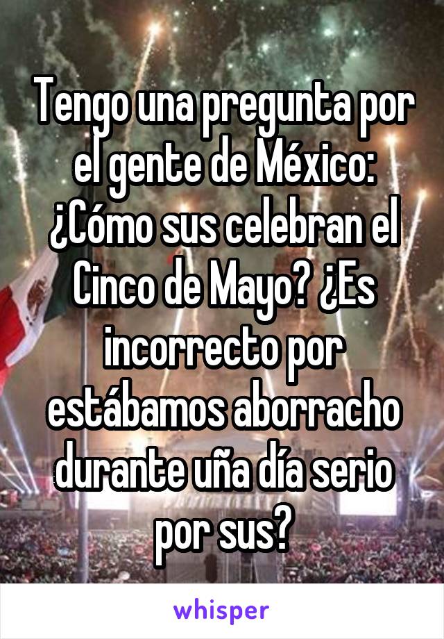 Tengo una pregunta por el gente de México:
¿Cómo sus celebran el Cinco de Mayo? ¿Es incorrecto por estábamos aborracho durante uña día serio por sus?