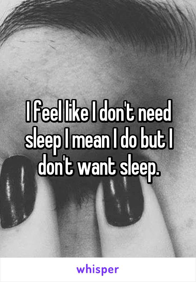 I feel like I don't need sleep I mean I do but I don't want sleep.