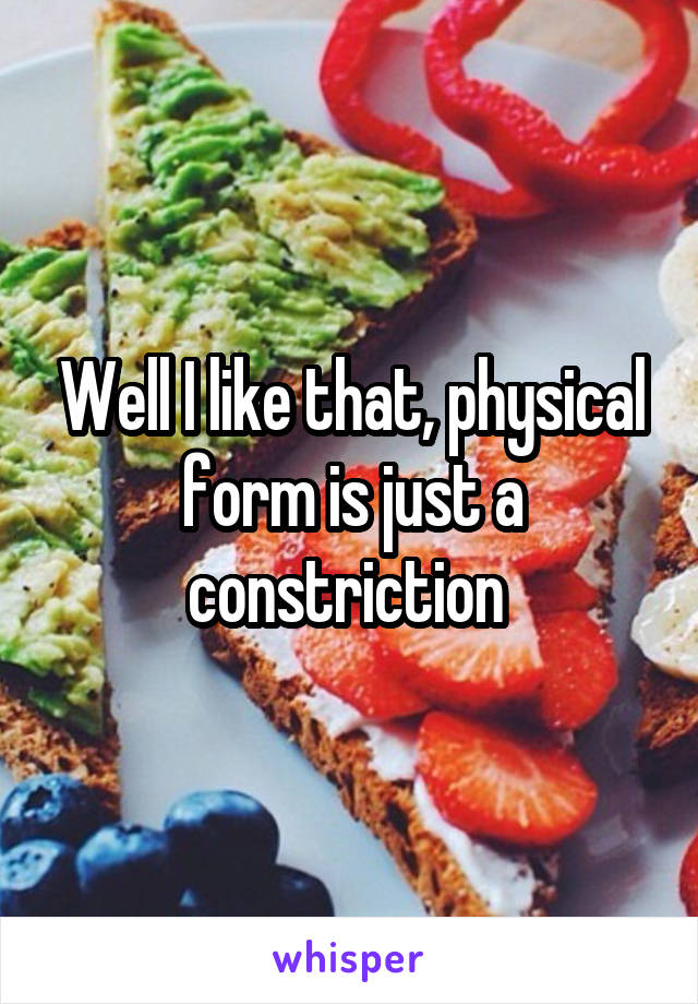 Well I like that, physical form is just a constriction 