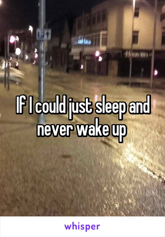 If I could just sleep and never wake up 