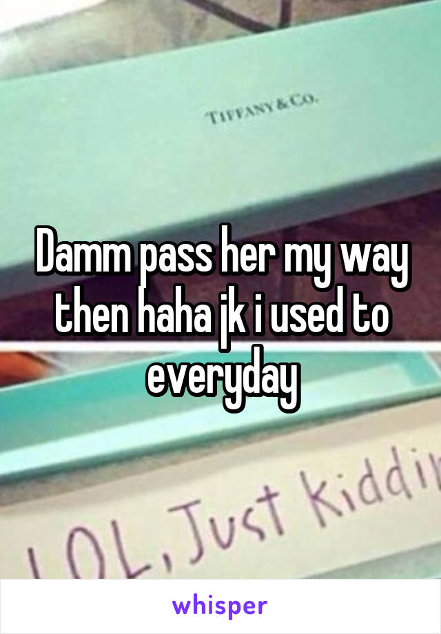 Damm pass her my way then haha jk i used to everyday