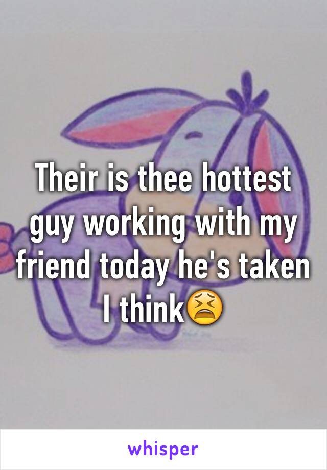 Their is thee hottest guy working with my friend today he's taken I think😫