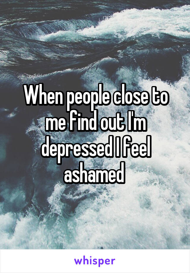 When people close to me find out I'm depressed I feel ashamed 