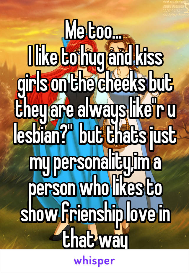 Me too... 
I like to hug and kiss girls on the cheeks but they are always like"r u lesbian?"  but thats just my personality,im a person who likes to show frienship love in that way