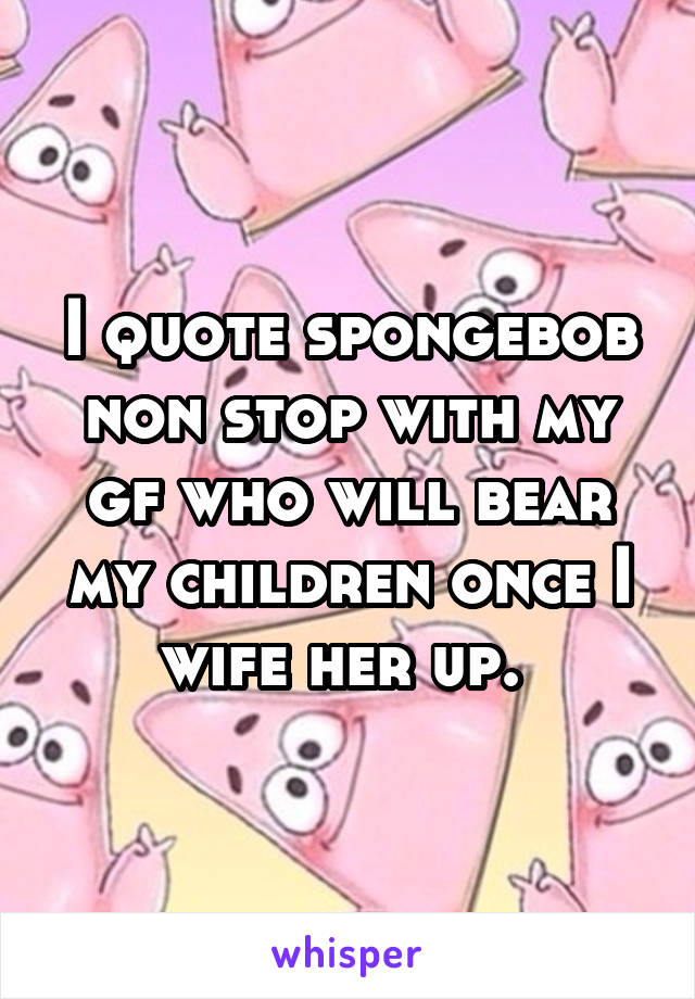 I quote spongebob non stop with my gf who will bear my children once I wife her up. 